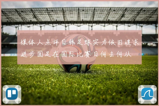 媒体人点评日韩足球实力依旧追求进步国足在国际比赛日何去何从