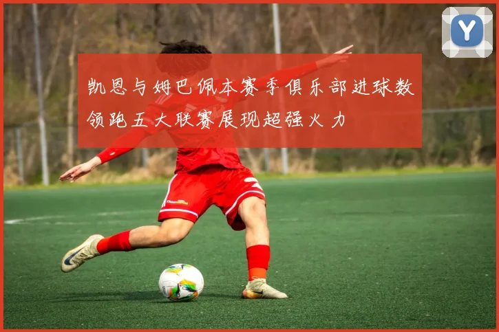 凯恩与姆巴佩本赛季俱乐部进球数领跑五大联赛展现超强火力
