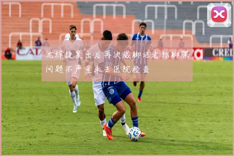 沈梓捷复出后再次崴脚记者称脚踝问题不严重未去医院检查