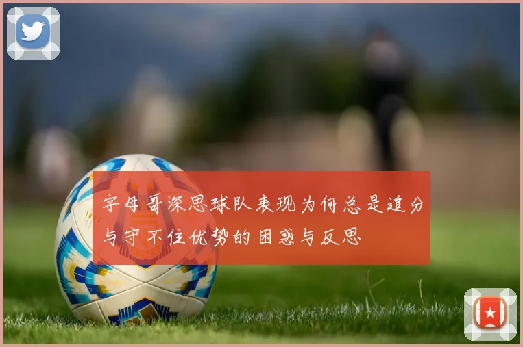 字母哥深思球队表现为何总是追分与守不住优势的困惑与反思