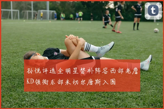 孙悦评选全明星替补阵容西部老詹KD领衔东部米切尔唐斯入围
