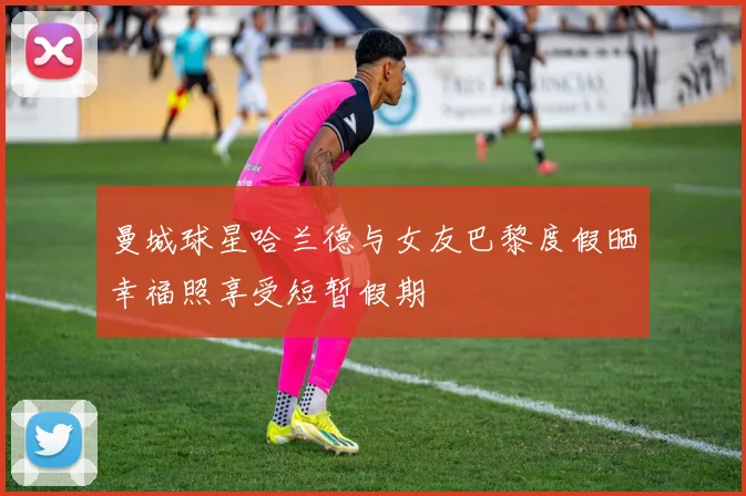曼城球星哈兰德与女友巴黎度假晒幸福照享受短暂假期