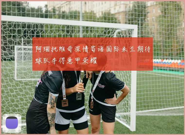 阿瑙托维奇深情寄语国际米兰期待球队夺得意甲荣耀