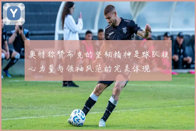 奥特称赞布克的坚韧精神是球队核心力量与领袖风范的完美体现