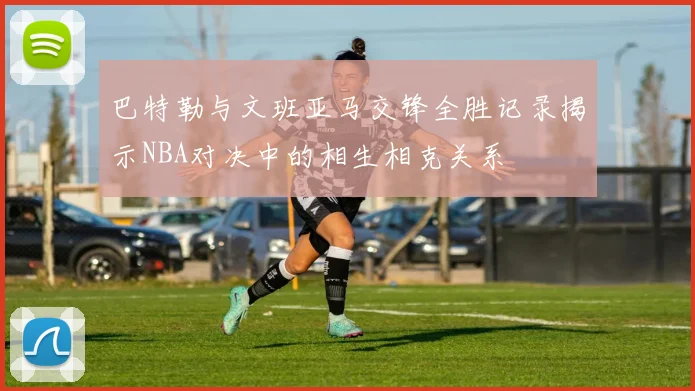巴特勒与文班亚马交锋全胜记录揭示NBA对决中的相生相克关系
