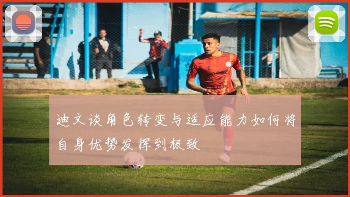 迪文谈角色转变与适应能力如何将自身优势发挥到极致