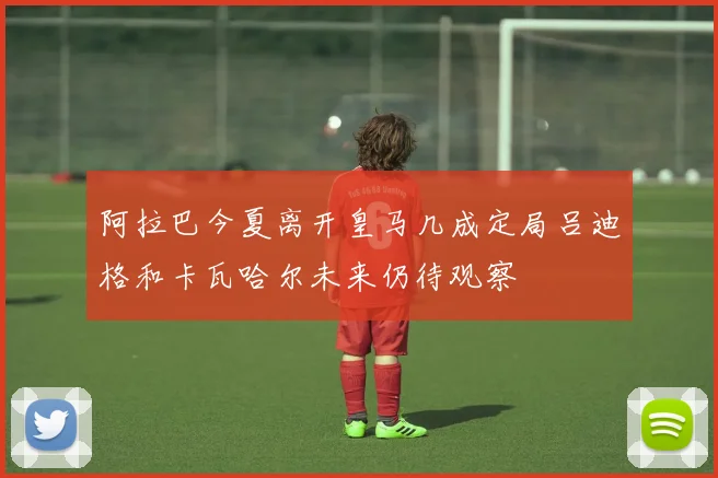 阿拉巴今夏离开皇马几成定局吕迪格和卡瓦哈尔未来仍待观察
