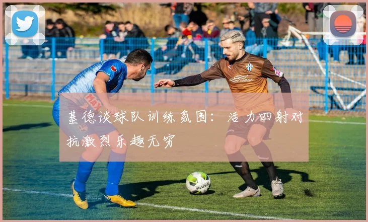 基德谈球队训练氛围：活力四射对抗激烈乐趣无穷