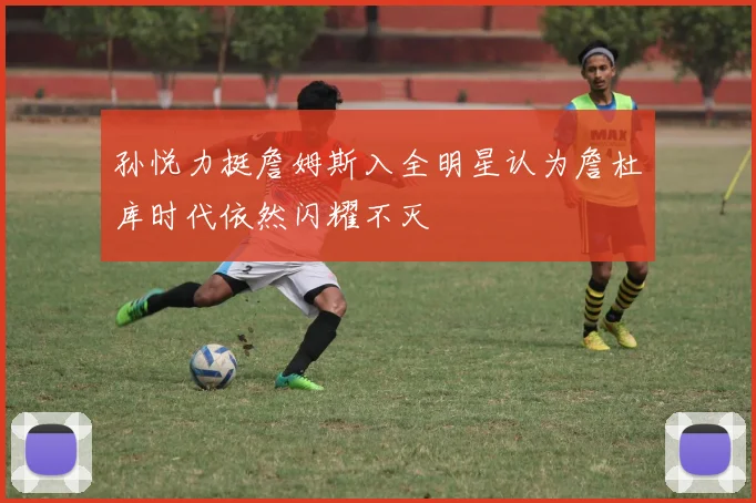 孙悦力挺詹姆斯入全明星认为詹杜库时代依然闪耀不灭