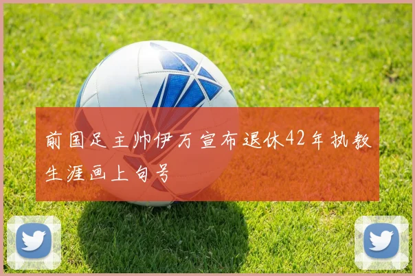 前国足主帅伊万宣布退休42年执教生涯画上句号