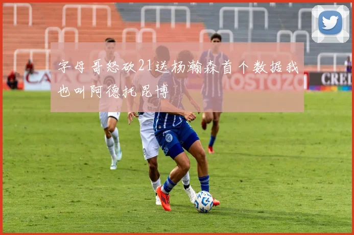 字母哥怒砍21送杨瀚森首个数据我也叫阿德托昆博