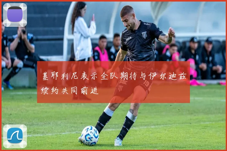 基耶利尼表示全队期待与伊尔迪兹续约共同前进