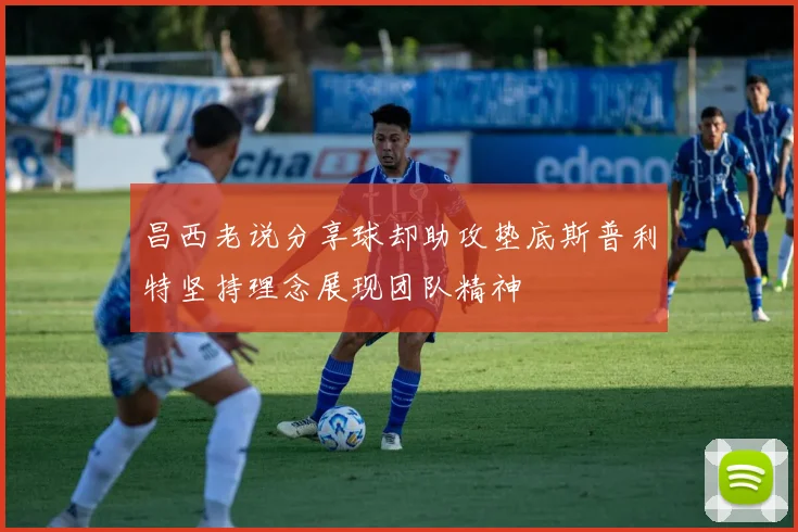 昌西老说分享球却助攻垫底斯普利特坚持理念展现团队精神