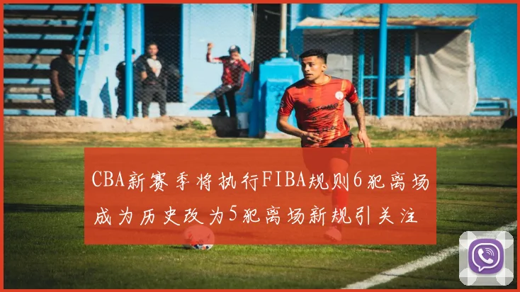 CBA新赛季将执行FIBA规则6犯离场成为历史改为5犯离场新规引关注