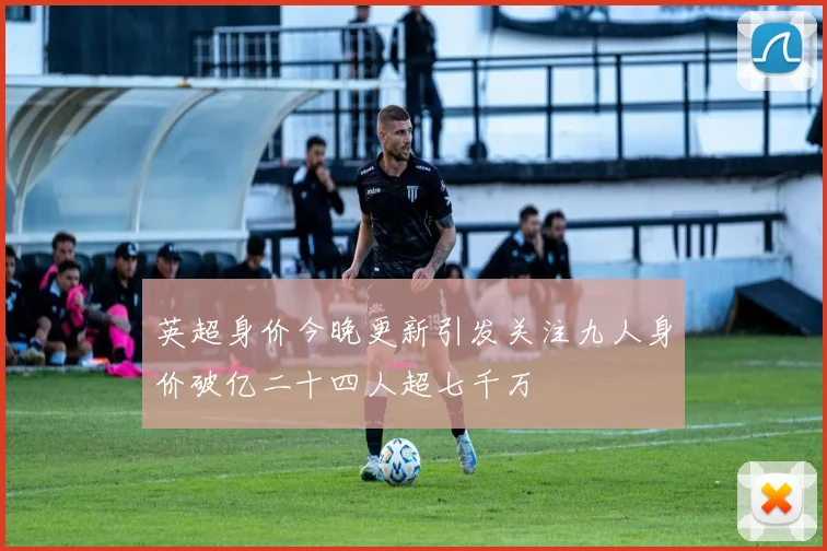 英超身价今晚更新引发关注九人身价破亿二十四人超七千万