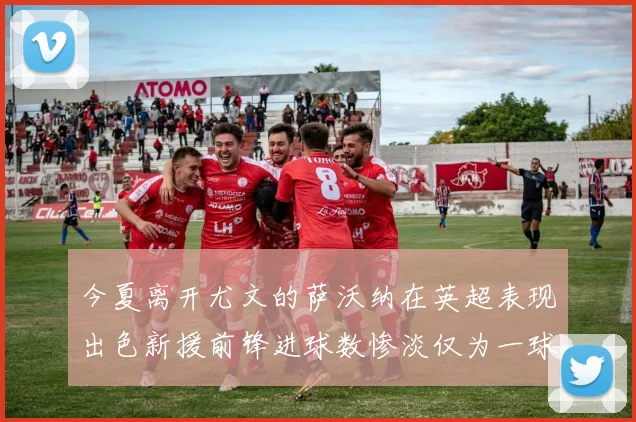 今夏离开尤文的萨沃纳在英超表现出色新援前锋进球数惨淡仅为一球