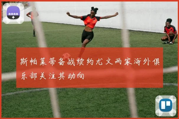 斯帕莱蒂备战续约尤文两家海外俱乐部关注其动向
