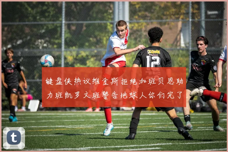 键盘侠热议维金斯拒绝加班贝恩助力班凯罗文班警告地球人你们完了